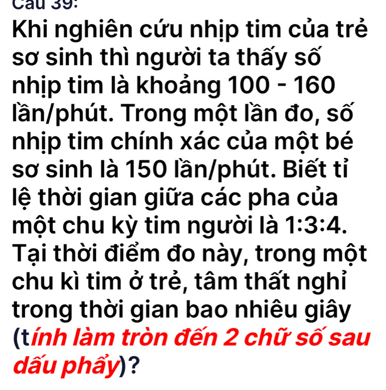 Khi nghiên cứu nhịp tim của trẻ 
sơ sinh thì người ta thấy số 
nhịp tim là khoảng 100- 2 0 
lần/phút. Trong một lần đo, số 
nhịp tim chính xác của một bé 
sơ sinh là 150 lần/phút. Biết tỉ 
lệ thời gian giữa các pha của 
một chu kỳ tim người là 1:3:4. 
Tại thời điểm đo này, trong một 
chu kì tim ở trẻ, tâm thất nghỉ 
trong thời gian bao nhiêu giây 
(tính làm tròn đến 2 chữ số sau 
dấu phẩy)?