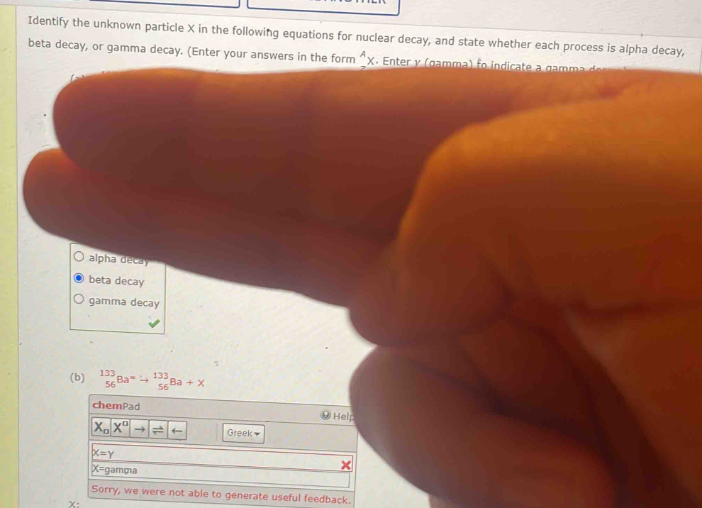 Identify the unknown particle X in the following equations for nuclear decay, and state whether each process is alpha decay,
beta decay, or gamma decay. (Enter your answers in the form^Ax Enter y ( g a mm a f indicate a g a
alpha decay
beta decay
gamma decay
(b) _(56)^(133)Ba^= _(56)^(133)Ba+X
chemPad Help
X_nX^nto boxed arrow Greek
X=Y
X= gamma
Sorry, we were not able to generate useful feedback.