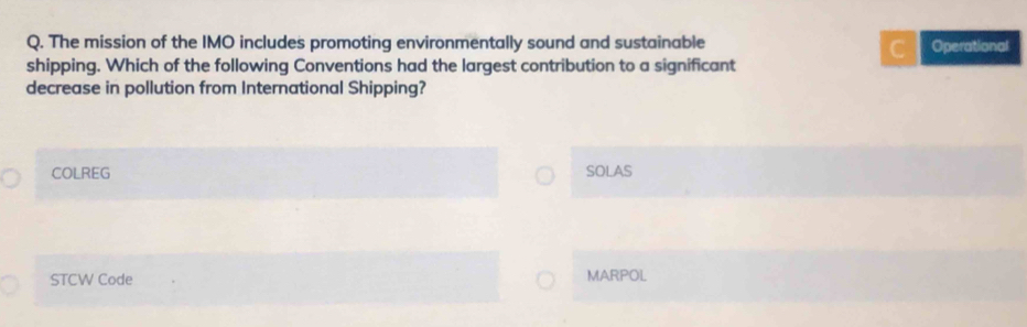 The mission of the IMO includes promoting environmentally sound and sustainable Operational
C
shipping. Which of the following Conventions had the largest contribution to a significant
decrease in pollution from International Shipping?
COLREG SOLAS
STCW Code MARPOL