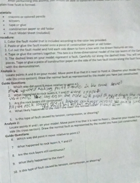 Atter pertormäng ths a 1 ea 
plain how fault is formed. 
aterials: 
crayons or colored pencils 
scisades 
tape or glue 
construction paper or old folder 
. Fault Model Sheet (included) 
rocedure: 
1. Color the fault model that is included according to the color key provided. 
2. Paste or glue the fault model onto a piece of construction paper or old folder. 
3. Cut out the fault model and fold each side down to form a box with the drawn features on top 
4. Tape or glue the corners together. This box is a three-dimensional model of the top layers of tht (Ear 
5. The dashed lines on your model represent a fault. Carefully cut slong the dashed limes. You will en 
pieces. Tape or glue a piece of construction paper on the side of the two faut blocksaiong the faut foo 
with the demonstration. 
Analysis 1: 
Locate points A and B on your model. Move point B so that it is next to Point A. Cibserve your mode In 
side (its cross-section). Draw the normal fault as represented by the model you have just consthucted 
Guide Questions 
1. Which way did point Bymove relative to opint A
2. What happened to rock layers X. 
3. Are the rock Jayers still continuous? 
4. What likely happened to the river? the road? the ralroad iso 
5. Is this type of fault caused by tension, compression, or shearing? 
Locate points H and I, on your model. Move point H so that it is next to Point L. Observe your model fho 
Analysis 2: 
Guide Questions side (its cross-section). Draw the normal fault as represented by the model you have just constructed 
6. Which way did point H move relative to point L? 
7. What happened to rock layers X, Y and 2? 
8. Are the rock layers still continuous? 
9. What likely happened to the river? 
10. Is this type of fault caused by tension, compression, or shearing?