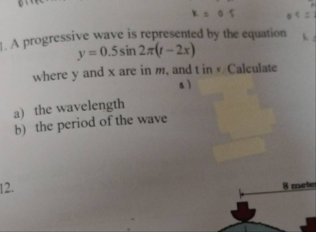 A progressive wave is represented by the equation
y=0.5sin 2π (t-2x)
where y and x are in m, and t in Calculate 
a  
a) the wavelength 
b) the period of the wave
12.
8 meter