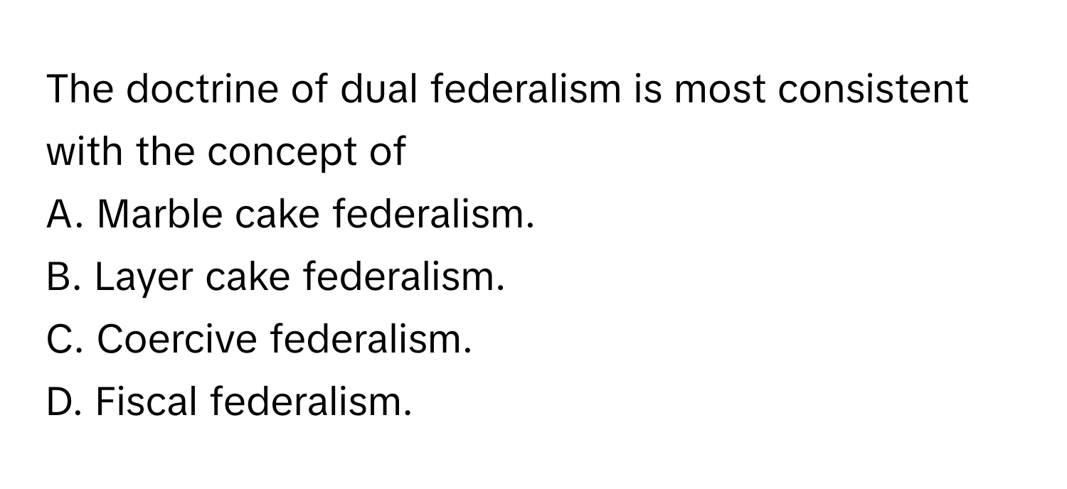 The doctrine of dual federalism is most consistent with the concept of 
A. Marble cake federalism. 
B. Layer cake federalism. 
C. Coercive federalism. 
D. Fiscal federalism.