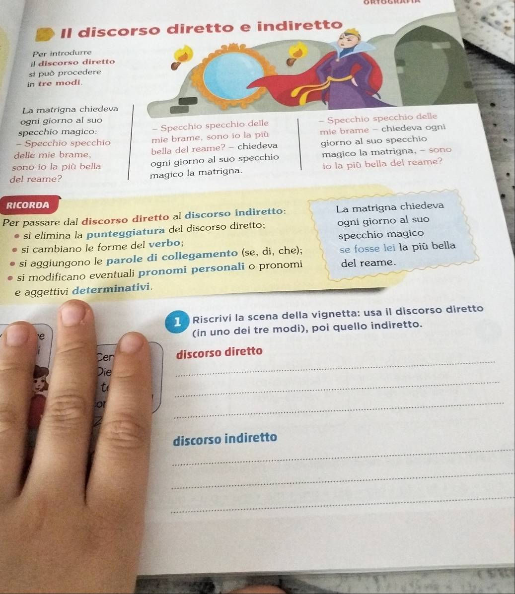 Il discorso diretto e indiretto 
Per introdurre 
il discorso diretto 
si può procedere 
in tre modi. 
La matrigna chiedeva 
ogni giorno al suo 
specchio magico: - Specchio specchio delle - Specchio specchio delle 
- Specchio specchio mie brame, sono io la più mie brame - chiedeva ogni 
delle mie brame, 
bella del reame? - chiedeva giorno al suo specchio 
sono io la più bella ogni giorno al suo specchio magico la matrigna, - sono 
del reame? magico la matrigna. io la più bella del reame? 
RICORDA 
Per passare dal discorso diretto al discorso indiretto: La matrigna chiedeva 
si elimina la punteggiatura del discorso diretto; ogni giorno al suo 
si cambiano le forme del verbo; specchio magico 
si aggiungono le parole di collegamento (se, di, che); se fosse lei la più bella 
si modificano eventuali pronomi personali o pronomi del reame. 
e aggettivi determinativi. 
Riscrivi la scena della vignetta: usa il discorso diretto 
(in uno dei tre modi), poi quello indiretto. 
Cen discorso diretto 
_ 
Die 
_ 
t( 
or 
_ 
_ 
discorso indiretto 
_ 
_