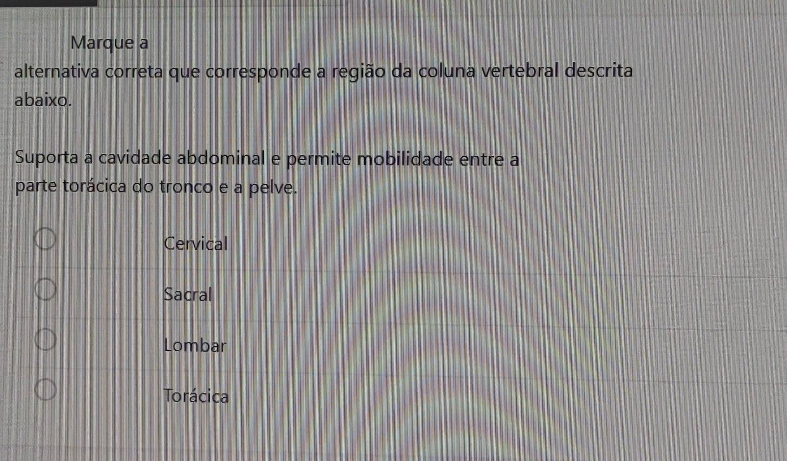 Marque a
alternativa correta que corresponde a região da coluna vertebral descrita
abaixo.
Suporta a cavidade abdominal e permite mobilidade entre a
parte torácica do tronco e a pelve.
Cervical
Sacral
Lombar
Torácica