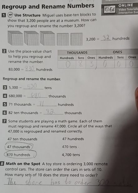 Regroup and Rename Numbers Ed ONLINE
Video Tutorials
1 Use Structure Miguel uses base-ten blocks to Interactive Exc
show that 3,200 people are at a museum. How can
you regroup and rename the number 3,200?
3,200= _ hundreds
2 Use the place-value char
to help you regroup and
rename the number.
83,000= _hundred
Regroup and rename the number.
5,300= _tens
4 680,000= _ thousands
5 71 thousands = _ hundreds
6 82 ten thousands = _ thousands
7 Some students are playing a math game. Each of them
must regroup and rename 47,000. Circle all of the ways that
47,000 is regrouped and renamed correctly.
47 ten thousands 47 hundreds
47 thousands 470 tens
470 hundreds 4,700 tens
3 Math on the Spot A toy store is ordering 3,000 remote
control cars. The store can order the cars in sets of 10.
How many sets of 10 does the store need to order?
_