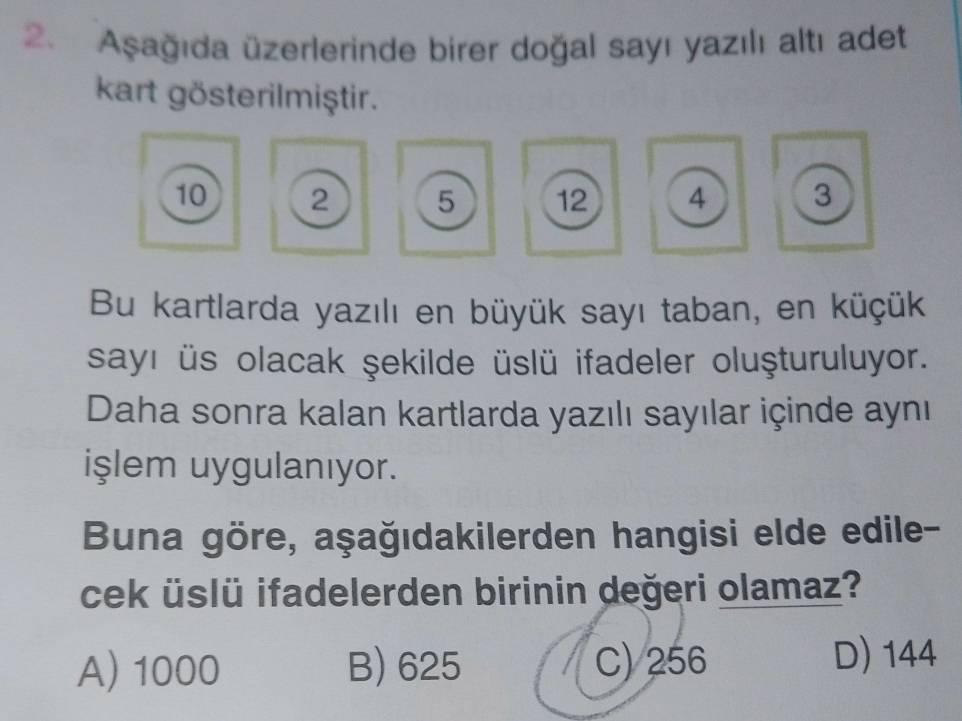 Aşağıda üzerlerinde birer doğal sayı yazılı altı adet
kart gösterilmiştir.
10 2 5 12 4 3
Bu kartlarda yazılı en büyük sayı taban, en küçük
sayı üs olacak şekilde üslü ifadeler oluşturuluyor.
Daha sonra kalan kartlarda yazılı sayılar içinde aynı
işlem uygulanıyor.
Buna göre, aşağıdakilerden hangisi elde edile-
cek üslü ifadelerden birinin değeri olamaz?
A) 1000 B) 625 C) 256 D) 144