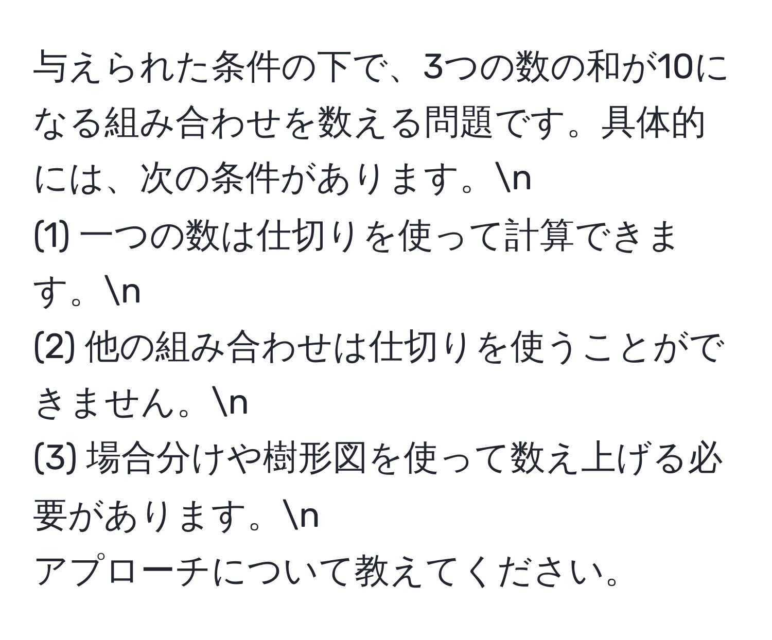 与えられた条件の下で、3つの数の和が10になる組み合わせを数える問題です。具体的には、次の条件があります。n
(1) 一つの数は仕切りを使って計算できます。n
(2) 他の組み合わせは仕切りを使うことができません。n
(3) 場合分けや樹形図を使って数え上げる必要があります。n
アプローチについて教えてください。