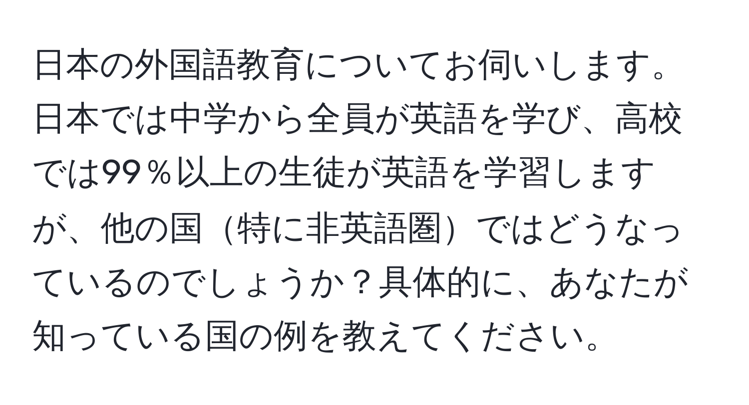 日本の外国語教育についてお伺いします。日本では中学から全員が英語を学び、高校では99％以上の生徒が英語を学習しますが、他の国特に非英語圏ではどうなっているのでしょうか？具体的に、あなたが知っている国の例を教えてください。