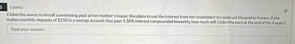 5 2 points 
Clobertha wants to install a swimming pool at her mother's house. She plans to use the interest from her investment to construct the pool in 4 years. If she 
makes monthly deposits of $250 in a savings account that pays 5.36% interest compounded biweekly, how much will Clobertha earn at the end of the 4 years? 
Type your answer...
