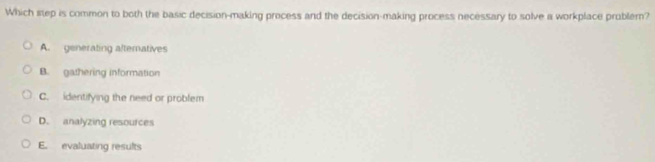 Which step is common to both the basic decision-making process and the decision-making process necessary to solve a workplace problern?
A. generating alternatives
B. gathering information
C. identifying the need or problem
D. analyzing resources
E. evaluating results