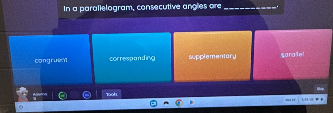 In a parallelogram, consecutive angles are_
congruent corresponding supplementary parallel
Adonnis Tools
a
Nime 25 L a9 us