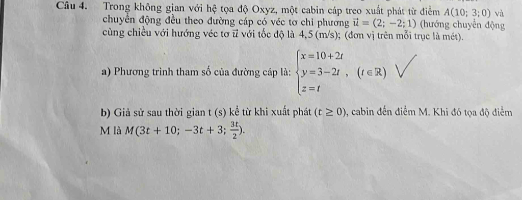 Trong không gian với hệ tọa độ Oxyz, một cabin cáp treo xuất phát từ điểm A(10;3;0) và 
chuyển động đều theo đường cáp có véc tơ chỉ phương vector u=(2;-2;1) (hướng chuyển động 
cùng chiều với hướng véc tơ u với tốc độ là 4,5 (m/s); (đơn vị trên mỗi trục là mét). 
a) Phương trình tham số của đường cáp là: beginarrayl x=10+2t y=3-2t, z=tendarray.  (t∈ R)
b) Giả sử sau thời gian t (s) kể từ khi xuất phát (t≥ 0) 9, cabin đến điểm M. Khi đó tọa độ điểm 
M là M(3t+10;-3t+3; 3t/2 ).