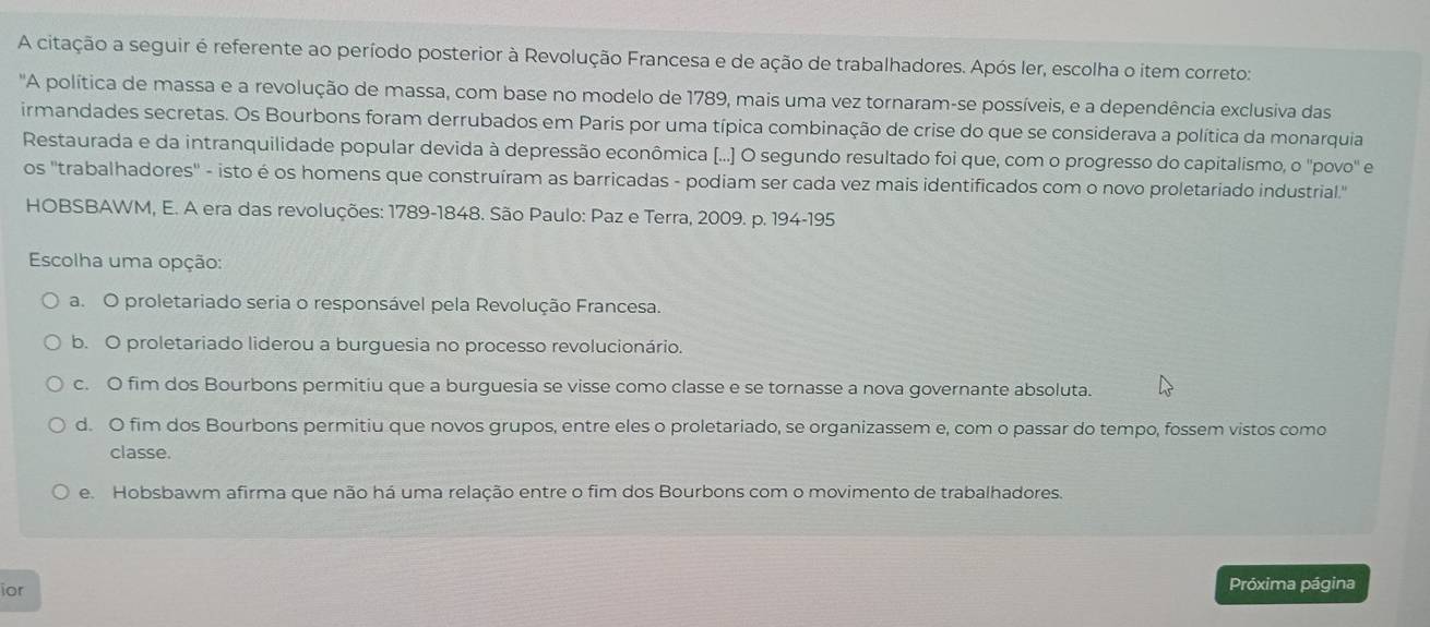 A citação a seguir é referente ao período posterior à Revolução Francesa e de ação de trabalhadores. Após ler, escolha o item correto:
'A política de massa e a revolução de massa, com base no modelo de 1789, mais uma vez tornaram-se possíveis, e a dependência exclusiva das
irmandades secretas. Os Bourbons foram derrubados em Paris por uma típica combinação de crise do que se considerava a política da monarquia
Restaurada e da intranquilidade popular devida à depressão econômica (...] O segundo resultado foi que, com o progresso do capitalismo, o ''povo' e
os ''trabalhadores'' - isto é os homens que construíram as barricadas - podiam ser cada vez mais identificados com o novo proletariado industrial."
HOBSBAWM, E. A era das revoluções: 1789-1848. São Paulo: Paz e Terra, 2009. p. 194 - 195
Escolha uma opção:
a. O proletariado seria o responsável pela Revolução Francesa.
b. O proletariado liderou a burguesia no processo revolucionário.
c. O fim dos Bourbons permitiu que a burguesia se visse como classe e se tornasse a nova governante absoluta.
d. O fim dos Bourbons permitiu que novos grupos, entre eles o proletariado, se organizassem e, com o passar do tempo, fossem vistos como
classe.
e. Hobsbawm afirma que não há uma relação entre o fim dos Bourbons com o movimento de trabalhadores.
ior
Próxima página