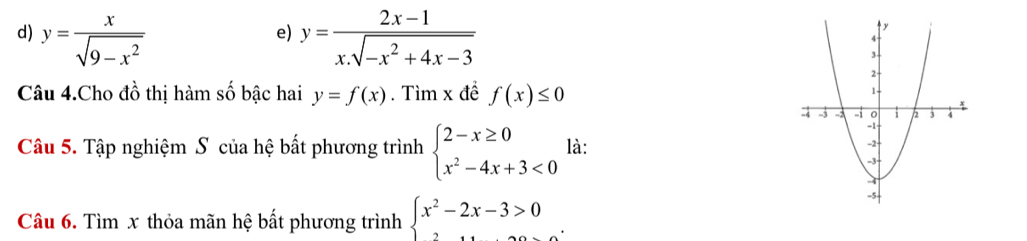 y= x/sqrt(9-x^2)  y= (2x-1)/x.sqrt(-x^2+4x-3) 
e)
Câu 4.Cho đồ thị hàm số bậc hai y=f(x). Tìm x đề f(x)≤ 0
Câu 5. Tập nghiệm S của hệ bất phương trình beginarrayl 2-x≥ 0 x^2-4x+3<0endarray. là: 
Câu 6. Tìm x thỏa mãn hệ bất phương trình beginarrayl x^2-2x-3>0endarray..