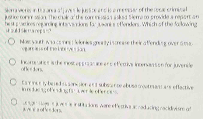 Sierra works in the area of juvenile justice and is a member of the local criminal
justice commission. The chair of the commission asked Sierra to provide a report on
best practices regarding interventions for juvenile offenders. Which of the following
should Sierra report?
Most youth who commit felonies greatly increase their offending over time,
regardless of the intervention.
Incarceration is the most appropriate and effective intervention for juvenile
offenders.
Community-based supervision and substance abuse treatment are effective
in reducing offending for juvenile offenders.
Longer stays in juvenile institutions were effective at reducing recidivism of
juvenile offenders.