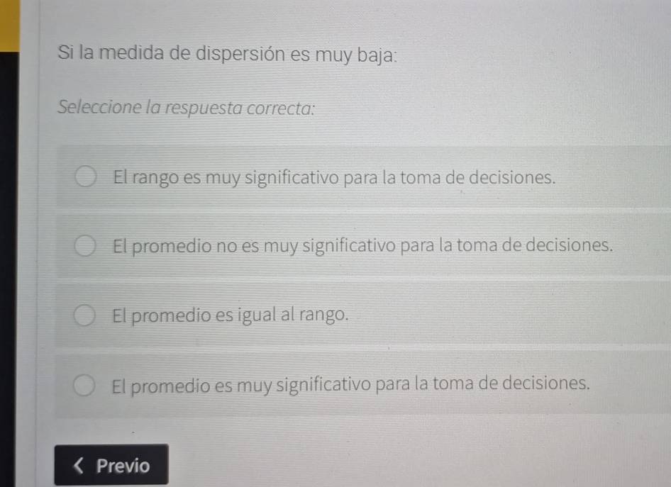 Si la medida de dispersión es muy baja:
Seleccione la respuesta correcta:
El rango es muy significativo para la toma de decisiones.
El promedio no es muy significativo para la toma de decisiones.
El promedio es igual al rango.
El promedio es muy significativo para la toma de decisiones.
Previo