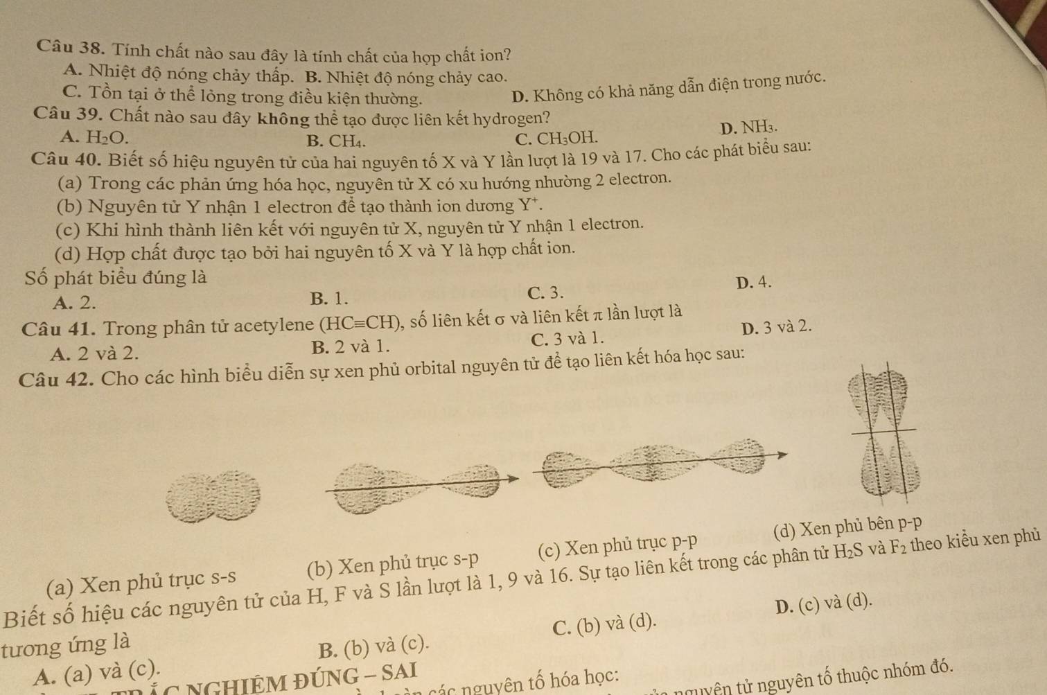 Tính chất nào sau đây là tính chất của hợp chất ion?
A. Nhiệt độ nóng chảy thấp. B. Nhiệt độ nóng chảy cao.
C. Tồn tại ở thể lỏng trong điều kiện thường.
D. Không có khả năng dẫn điện trong nước.
Câu 39. Chất nào sau đây không thể tạo được liên kết hydrogen?
A. H_2O. B. CH₄. C. CH₃OH. D. NH₃.
Câu 40. Biết số hiệu nguyên tử của hai nguyên tố X và Y lần lượt là 19 và 17. Cho các phát biểu sau:
(a) Trong các phản ứng hóa học, nguyên tử X có xu hướng nhường 2 electron.
(b) Nguyên tử Y nhận 1 electron để tạo thành ion dương Y*.
(c) Khi hình thành liên kết với nguyên tử X, nguyên tử Y nhận 1 electron.
(d) Hợp chất được tạo bởi hai nguyên tố X và Y là hợp chất ion.
Số phát biểu đúng là D. 4.
A. 2. B. 1. C. 3.
Câu 41. Trong phân tử acetylene (HCequiv CH) ,, số liên kết σ và liên kết π lần lượt là
A. 2 và 2. B. 2 và 1. C. 3 và 1. D. 3 và 2.
Câu 42. Cho các hình biểu diễn sự xen phủ orbital nguyên tử đề tạo liên kết hóa học sau:
(d) Xen phủ bên p-p
Biết số hiệu các nguyên tử của H, F và S lần lượt là 1, 9 và 16. Sự tạo liên kết trong các phân tử H₂S và (a) Xen phủ trục s-s (b) Xen phủ trục s-p (c) Xen phủ trục p-p
F_2 theo kiểu xen phù
C. (b) và (d). D. (c) và (d).
tương ứng là
A. (a) và (c). B. (b) và (c).
t yên tử  nguyên tổ thuộc nhóm đó.
C NGHIÊM ĐÚNG - SAI
ên các nguyên tổ hóa học: