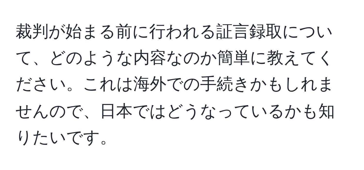 裁判が始まる前に行われる証言録取について、どのような内容なのか簡単に教えてください。これは海外での手続きかもしれませんので、日本ではどうなっているかも知りたいです。