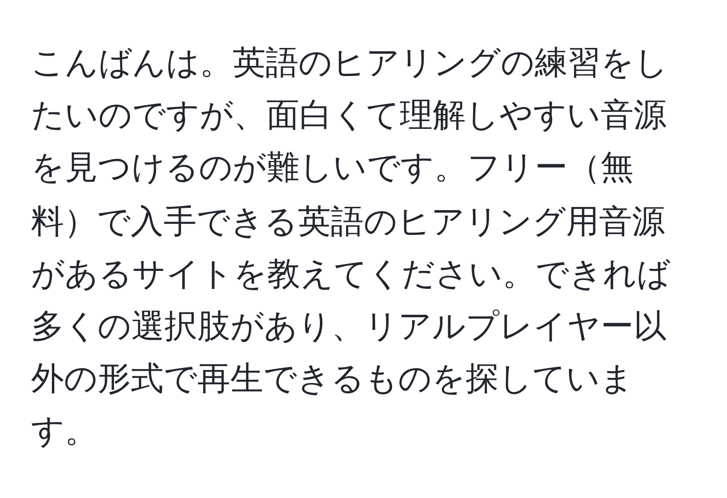 こんばんは。英語のヒアリングの練習をしたいのですが、面白くて理解しやすい音源を見つけるのが難しいです。フリー無料で入手できる英語のヒアリング用音源があるサイトを教えてください。できれば多くの選択肢があり、リアルプレイヤー以外の形式で再生できるものを探しています。