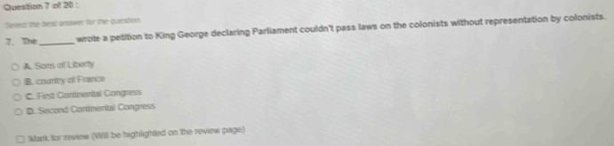 Quesition 7 of 20 :
Seles: the best answer for the question
7、 The_ wrote a petition to King George declaring Parliament couldn't pass laws on the colonists without representation by colonists.
A. Sons af Liberty
B. country of France
C. First Coritmerital Congress
D. Second Continonital Congress
Mark for review (Will be highlighted on the review page)