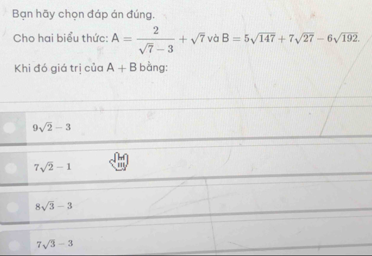 Bạn hãy chọn đáp án đúng.
Cho hai biểu thức: A= 2/sqrt(7)-3 +sqrt(7) và B=5sqrt(147)+7sqrt(27)-6sqrt(192). 
Khi đó giá trị của A+B bằng:
9sqrt(2)-3
7sqrt(2)-1 ''
8sqrt(3)-3
7sqrt(3)-3