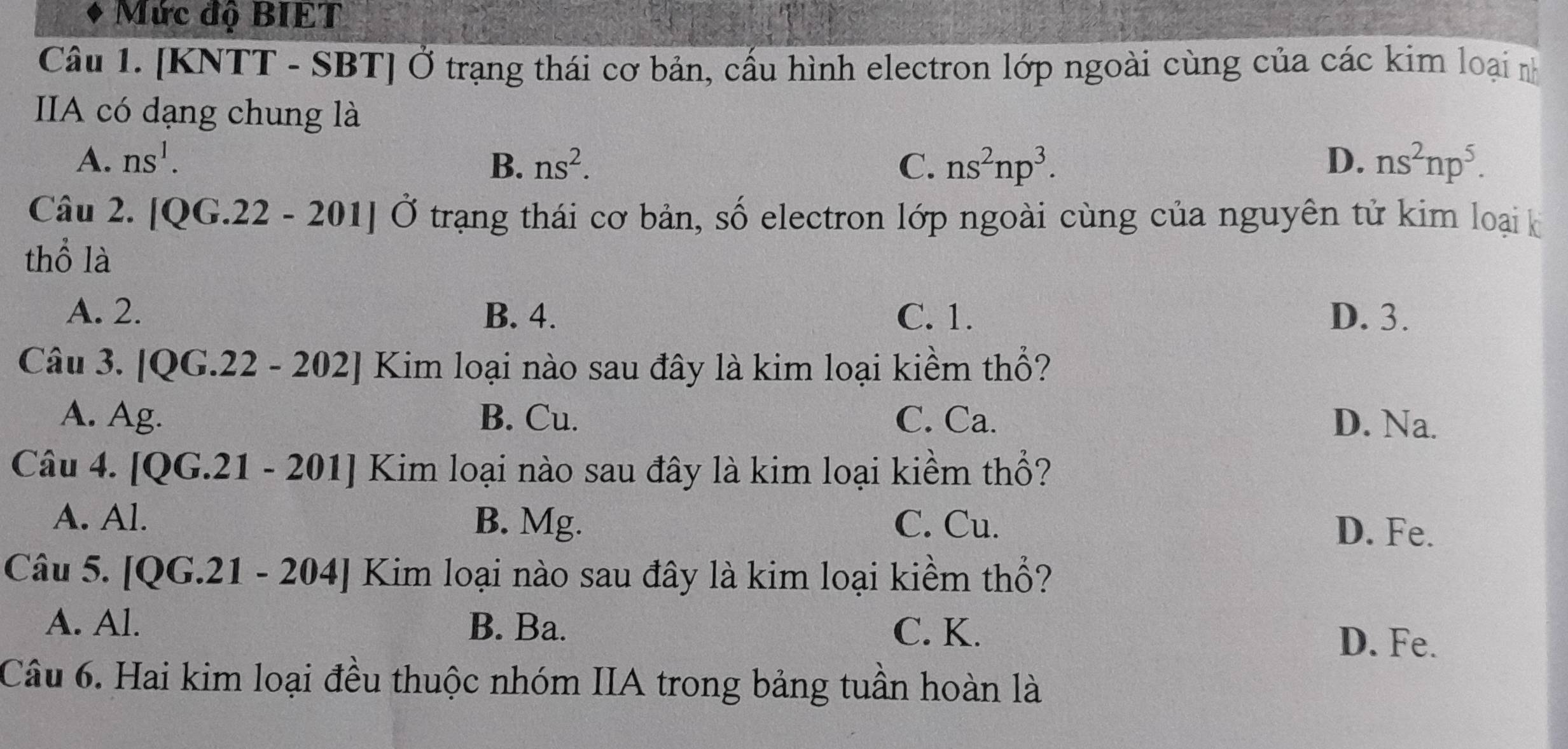 Mức độ BIET
Câu 1. [KNTT - SBT] Ở trạng thái cơ bản, cấu hình electron lớp ngoài cùng của các kim loại nh
IIA có dạng chung là
A. ns^1. B. ns^2. C. ns^2np^3. D. ns^2np^5. 
Câu 2. [QG.22 - 201] Ở trạng thái cơ bản, số electron lớp ngoài cùng của nguyên tử kim loại k
thổ là
A. 2. B. 4. C. 1. D. 3.
Câu 3. [QG.22 - 202] Kim loại nào sau đây là kim loại kiềm thổ?
A. Ag. B. Cu. C. Ca. D. Na.
Câu 4. [QG.21 - 201] Kim loại nào sau đây là kim loại kiềm thổ?
A. Al. B. Mg. C. Cu. D. Fe.
Câu 5. [QG.21 - 204] Kim loại nào sau đây là kim loại kiềm thổ?
A. Al. B. Ba. C. K. D. Fe.
Câu 6. Hai kim loại đều thuộc nhóm IIA trong bảng tuần hoàn là