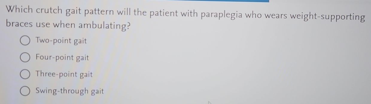 Which crutch gait pattern will the patient with paraplegia who wears weight-supporting
braces use when ambulating?
Two-point gait
Four-point gait
Three-point gait
Swing-through gait