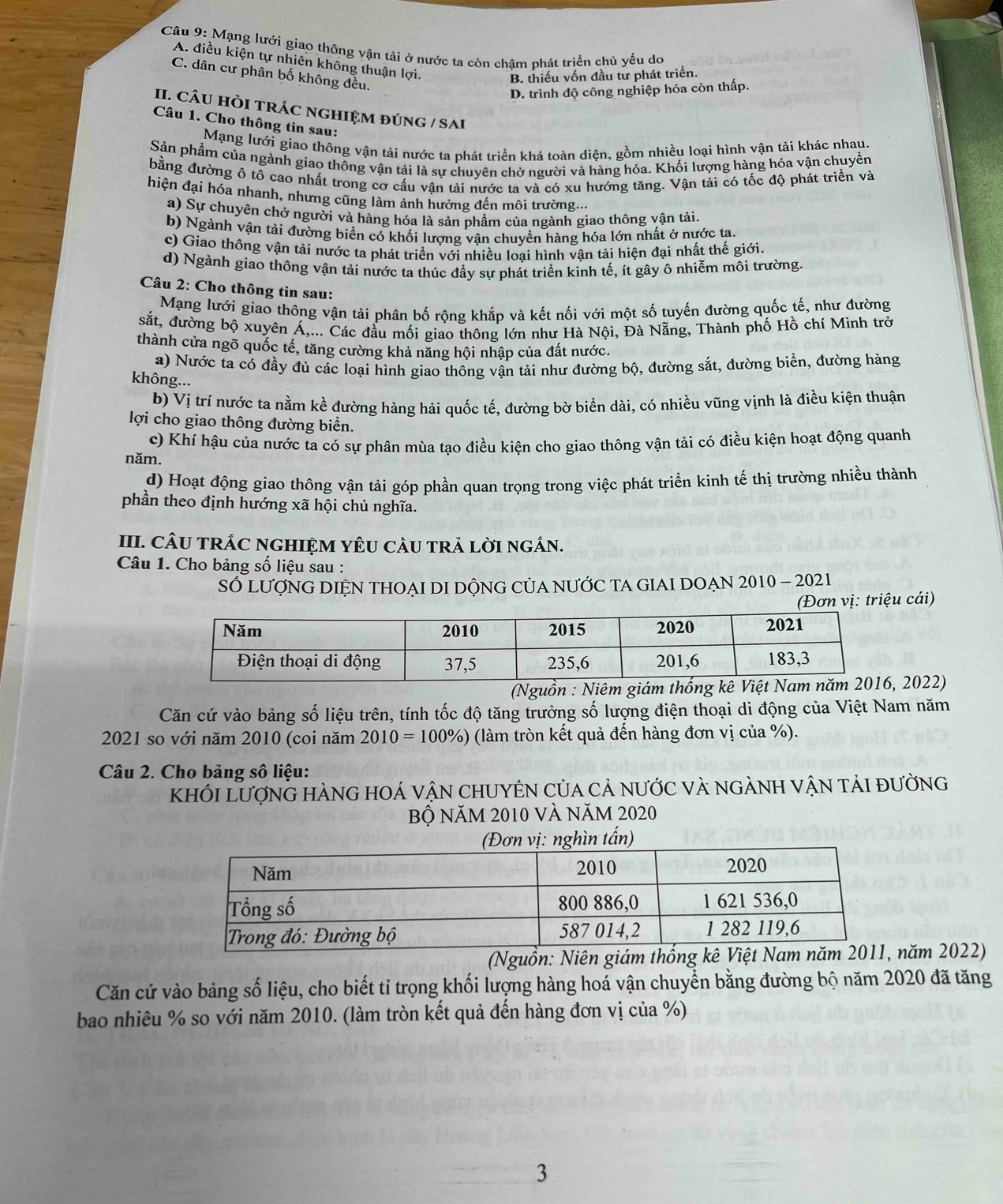 Mạng lưới giao thông vận tải ở nước ta còn chậm phát triển chủ yếu do
A. điều kiện tự nhiên không thuận lợi.
C. dân cư phân bố không đều.
B. thiếu vốn đầu từ phát triển.
D. trình độ công nghiệp hóa còn thấp.
II. CÂU HỏI TRÁC NGHIỆM đÚNG / SAi
Câu 1. Cho thông tin sau:
Mạng lưới giao thông vận tải nước ta phát triển khá toàn diện, gồm nhiều loại hình vận tải khác nhau.
Sản phẩm của ngành giao thông vận tải là sự chuyên chở người và hàng hóa. Khối lượng hàng hóa vận chuyển
bằng đường ô tô cao nhất trong cơ cấu vận tải nước ta và có xu hướng tăng. Vận tải có tốc độ phát triển và
hiện đại hóa nhanh, nhưng cũng làm ảnh hưởng đến môi trường...
a) Sự chuyên chở người và hàng hóa là sản phẩm của ngành giao thông vận tải
b) Ngành vận tải đường biển có khối lượng vận chuyền hàng hóa lớn nhất ở nước ta.
c) Giao thông vận tải nước ta phát triển với nhiều loai hình vận tải hiện đại nhất thế giới.
d) Ngành giao thông vận tải nước ta thúc đầy sự phát triển kinh tế, ít gây ô nhiễm môi trường.
Câu 2: Cho thông tin sau:
Mạng lưới giao thông vận tải phân bố rộng khắp và kết nối với một số tuyến đường quốc tế, như đường
sắt, đường bộ xuyên Á,... Các đầu mối giao thông lớn như Hà Nội, Đà Nẵng, Thành phố Hồ chí Minh trở
thành cửa ngõ quốc tế, tăng cường khả năng hội nhập của đất nước.
a) Nước ta có đầy đủ các loại hình giao thống vận tải như đường bộ, đường sắt, đường biển, đường hàng
không...
b) Vị trí nước ta nằm kề đường hàng hải quốc tế, đường bờ biển dài, có nhiều vũng vịnh là điều kiện thuận
lợi cho giao thông đường biển.
c) Khí hậu của nước ta có sự phân mùa tạo điều kiện cho giao thông vận tải có điều kiện hoạt động quanh
năm.
d) Hoạt động giao thông vận tải góp phần quan trọng trong việc phát triển kinh tế thị trường nhiều thành
phần theo định hướng xã hội chủ nghĩa.
III. CÂU TRÁC NGHIỆM YÊU CÀU TRẢ LờI NGÁN.
Câu 1. Cho bảng số liệu sau :
SỐ LượNG DIỆN THOẠI DI DỘNG CủA NƯỚC TA GIAI DOẠN 2010 - 2021
(Đơn vị: triệu cái)
(Nguồn : Niêm giám thố 2022)
Căn cứ vào bảng số liệu trên, tính tốc độ tăng trưởng số lượng điện thoại di động của Việt Nam năm
2021 so với năm 2010 (coi năm 2010=100% ) (làm tròn kết quả đến hàng đơn vị của %).
Câu 2. Cho bảng số liệu:
khỏi LượnG hÀng hOá vận chUyÊN Của cả nước và ngÀnh vận tải đường
Bộ NăM 2010 và năm 2020
năm 2022)
Căn cứ vào bảng số liệu, cho biết tỉ trọng khối lượng hàng hoá vận chuyển bằng đường bộ năm 2020 đã tăng
bao nhiêu % so với năm 2010. (làm tròn kết quả đến hàng đơn vị của %)
3