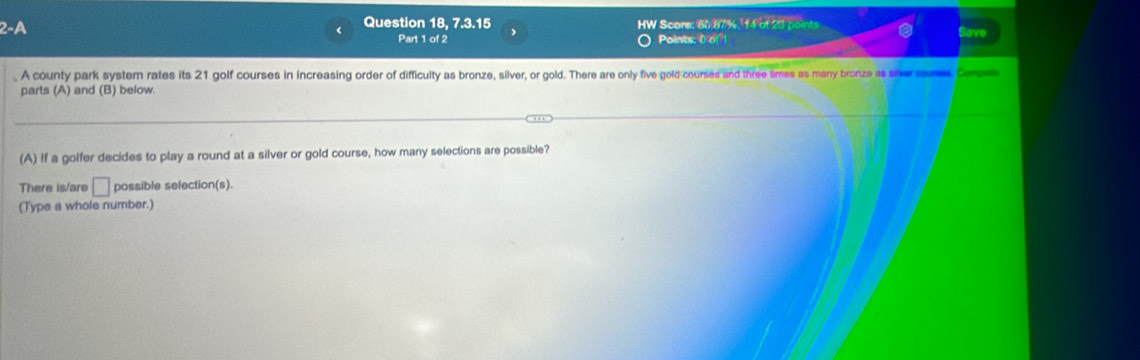 2-A Question 18, 7.3.15 HW Score: 80 87 %, 14 of 20 points Save 
Part 1 of 2 Points: 0 of1 
. A county park system rates its 21 golf courses in increasing order of difficulty as bronze, silver, or gold. There are only five gold courses and three times as many bronze as sive cones Corp 
parts (A) and (B) below 
(A) If a golfer decides to play a round at a silver or gold course, how many selections are possible? 
There is/are □ possible selection(s). 
(Type a whole number.)
