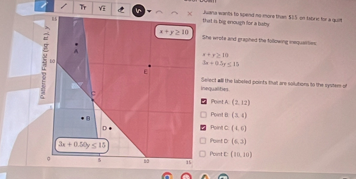 Tr
Juana wants to spend no more than $15 on fabric for a quilt
that is big enough for a baby 
She wrote and graphed the following inequalities:
x+y≥ 10
3x+0.5y≤ 15
Select all the labeled points that are solutions to the system of
inequalities.
Point A (2,12)
Point B (3,4)
Point C: (4,6)
Point D (6,3)
Point E: (10,10)