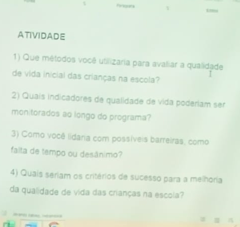 Foraguata Emi 
ATIVIDADE 
1) Que métodos você utilizaria para avaliar a qualidade 
de vida inicial das crianças na escola? 
I 
2) Quais indicadores de qualidade de vida poderiam ser 
monitorados ao longo do programa? 
3) Como você lidana com possíveis barreiras, como 
falta de tempo ou desânimo? 
4) Quais seriam os critérios de sucesso para a melhoria 
da qualidade de vida das crianças na escola? 
Pant) (shee Wéanexa