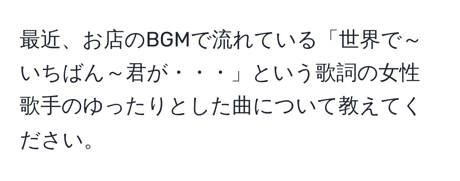 最近、お店のBGMで流れている「世界で～いちばん～君が・・・」という歌詞の女性歌手のゆったりとした曲について教えてください。