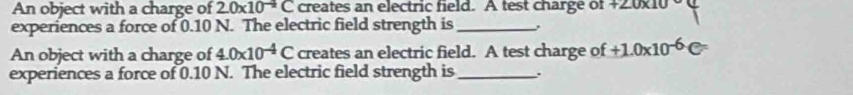 An object with a charge of 2.0* 10^(-4)C creates an electric field. A test charge of +2.0x10
experiences a force of 0.10 N. The electric field strength is _, 
An object with a charge of 4.0* 10^(-4)C creates an electric field. A test charge of +1.0* 10^(-6)C
experiences a force of 0.10 N. The electric field strength is_ ..