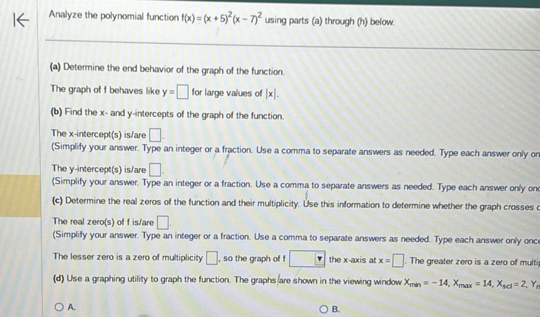 Analyze the polynomial function f(x)=(x+5)^2(x-7)^2 using parts (a) through (h) below. 
_ 
__ 
_ 
(a) Determine the end behavior of the graph of the function. 
The graph of f behaves like y=□ for large values of |x|. 
(b) Find the x - and y-intercepts of the graph of the function. 
The x-intercept(s) is/are □ . 
(Simplify your answer. Type an integer or a fraction. Use a comma to separate answers as needed. Type each answer only on 
The y-intercept(s) is/are □ . 
(Simplify your answer. Type an integer or a fraction. Use a comma to separate answers as needed. Type each answer only on 
(c) Determine the real zeros of the function and their multiplicity. Use this information to determine whether the graph crosses c 
The real zero(s) of f is/are □ . 
(Simplify your answer. Type an integer or a fraction. Use a comma to separate answers as needed. Type each answer only onc 
The lesser zero is a zero of multiplicity □ , so the graph of f □ v the x-axis at x=□. The greater zero is a zero of multi 
(d) Use a graphing utility to graph the function. The graphs are shown in the viewing window X_min=-14, X_max=14, X_scl=2, Y_r
A. 
B.