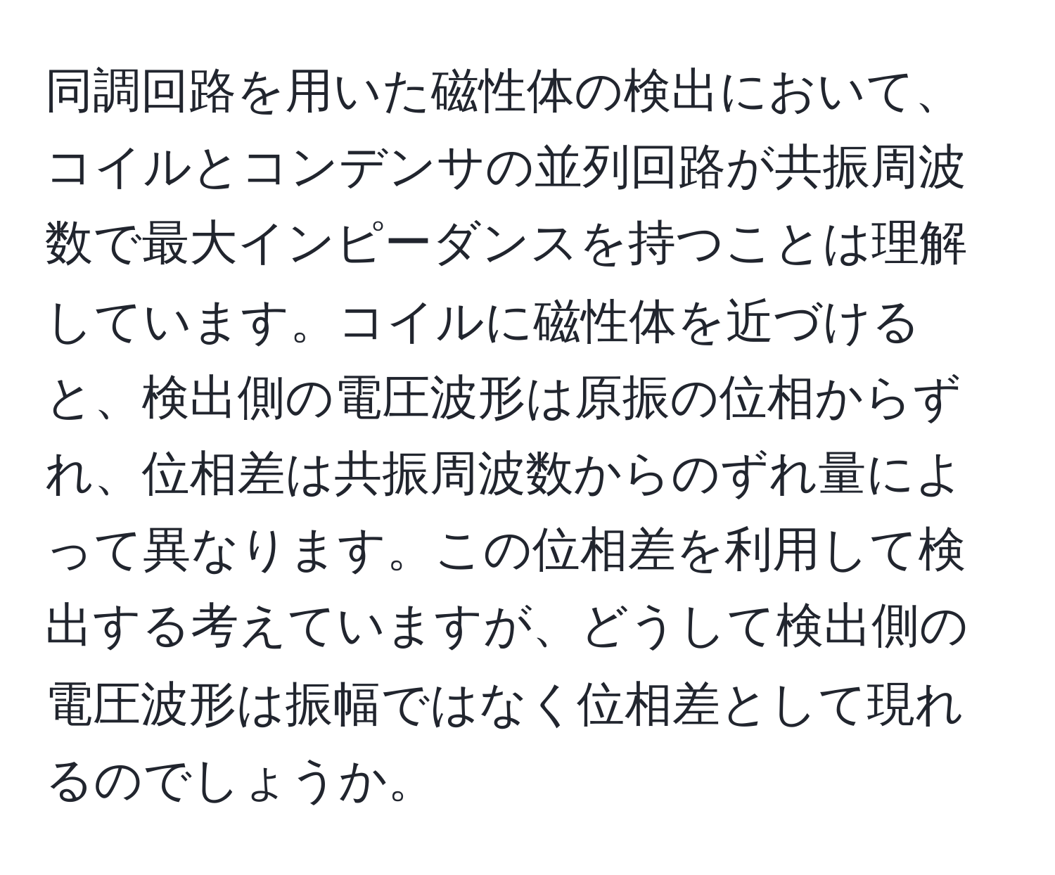 同調回路を用いた磁性体の検出において、コイルとコンデンサの並列回路が共振周波数で最大インピーダンスを持つことは理解しています。コイルに磁性体を近づけると、検出側の電圧波形は原振の位相からずれ、位相差は共振周波数からのずれ量によって異なります。この位相差を利用して検出する考えていますが、どうして検出側の電圧波形は振幅ではなく位相差として現れるのでしょうか。