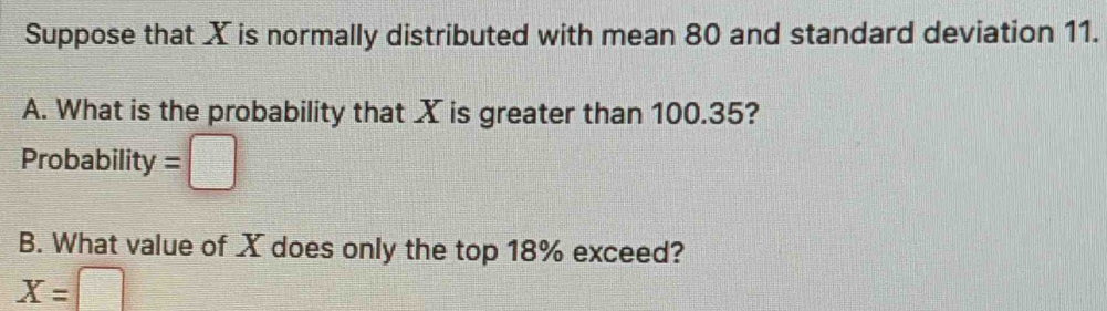 Suppose that X is normally distributed with mean 80 and standard deviation 11. 
A. What is the probability that X is greater than 100.35? 
Probability =□
B. What value of X does only the top 18% exceed?
X=□