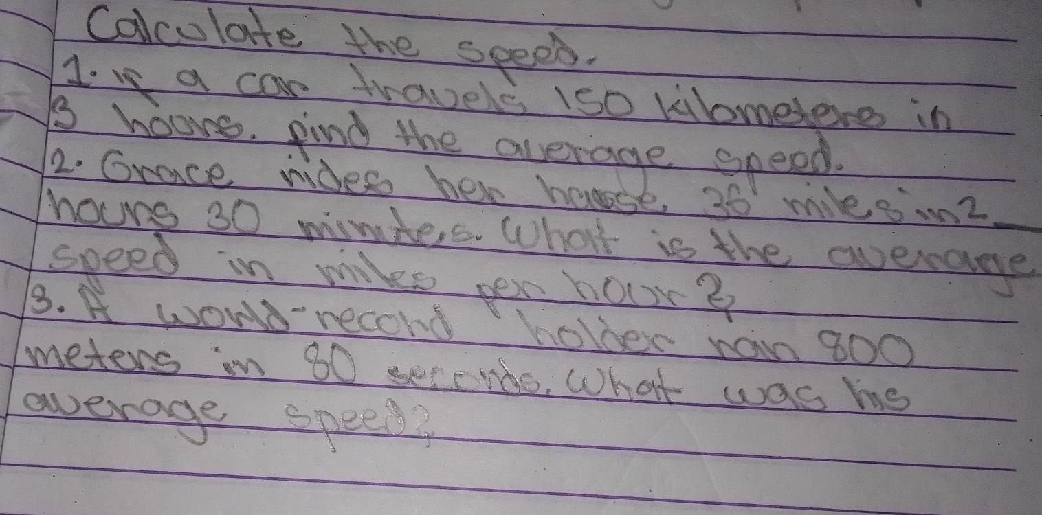 Colculate the speep. 
Ive a car travels 1s0 kilometere in 
i hoore. find the average speed. 
2. Grace ndes her hose, 36 mileo m? 
houng 30 mimiers. What is the averame_ 
speed in mile pex hour? 
3. A woWD record holber raim 800
meters in 60 seccnds, What was ms 
average speed?