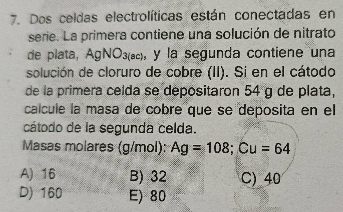 Dos celdas electrolíticas están conectadas en
serie. La primera contiene una solución de nitrato
de plata, AgNO_3(ac) , y la segunda contiene una
solución de cloruro de cobre (II). Si en el cátodo
de la primera celda se depositaron 54 g de plata,
calcule la masa de cobre que se deposita en el
cátodo de la segunda celda.
Masas molares (g/mol): Ag=108; Cu=64
A) 16 B) 32
C) 40
D) 160
E) 80