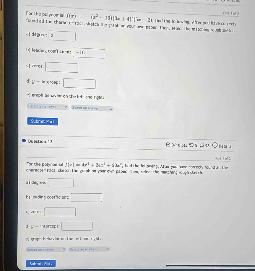 For the polynomial f(x)=-(x^2-16)(3x+4)^2(5x-2) , find the following. After you have correcly
found all the characteristics, sketch the graph on your own paper. Then, select the matching rough sketch.
a) degree: 2 □
b) leading coefficient: □ -16
c) zeros: □
d) y - intercept: □ 
e) graph behavior on the left and right:
Select an answer Select an answer C
Submit Part
Question 13 0/10 pts つ 5 ⇄ 98 Details
Part 1 of 2
For the polynomial f(x)=4x^4+24x^3+20x^2 , find the following. After you have correcly found all the
characteristics, sketch the graph on your own paper. Then, select the matching rough sketch.
a) degree: □ 
b) leading coefficient: □ 
c) zeros: □ 
d) y - intercept: □ 
e) graph behavior on the left and right:
Select an answer Select an enswer
Submit Part