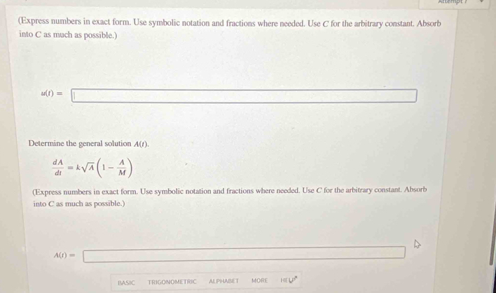 Attempt ' 
(Express numbers in exact form. Use symbolic notation and fractions where needed. Use C for the arbitrary constant. Absorb 
into C as much as possible.)
u(t)=□
Determine the general solution A(t).
 dA/dt =ksqrt(A)(1- A/M )
(Express numbers in exact form. Use symbolic notation and fractions where needed. Use C for the arbitrary constant. Absorb 
into C as much as possible.)
A(t)=□
BASIC TRIGONOMETRIC ALPHABET MOR HCV°