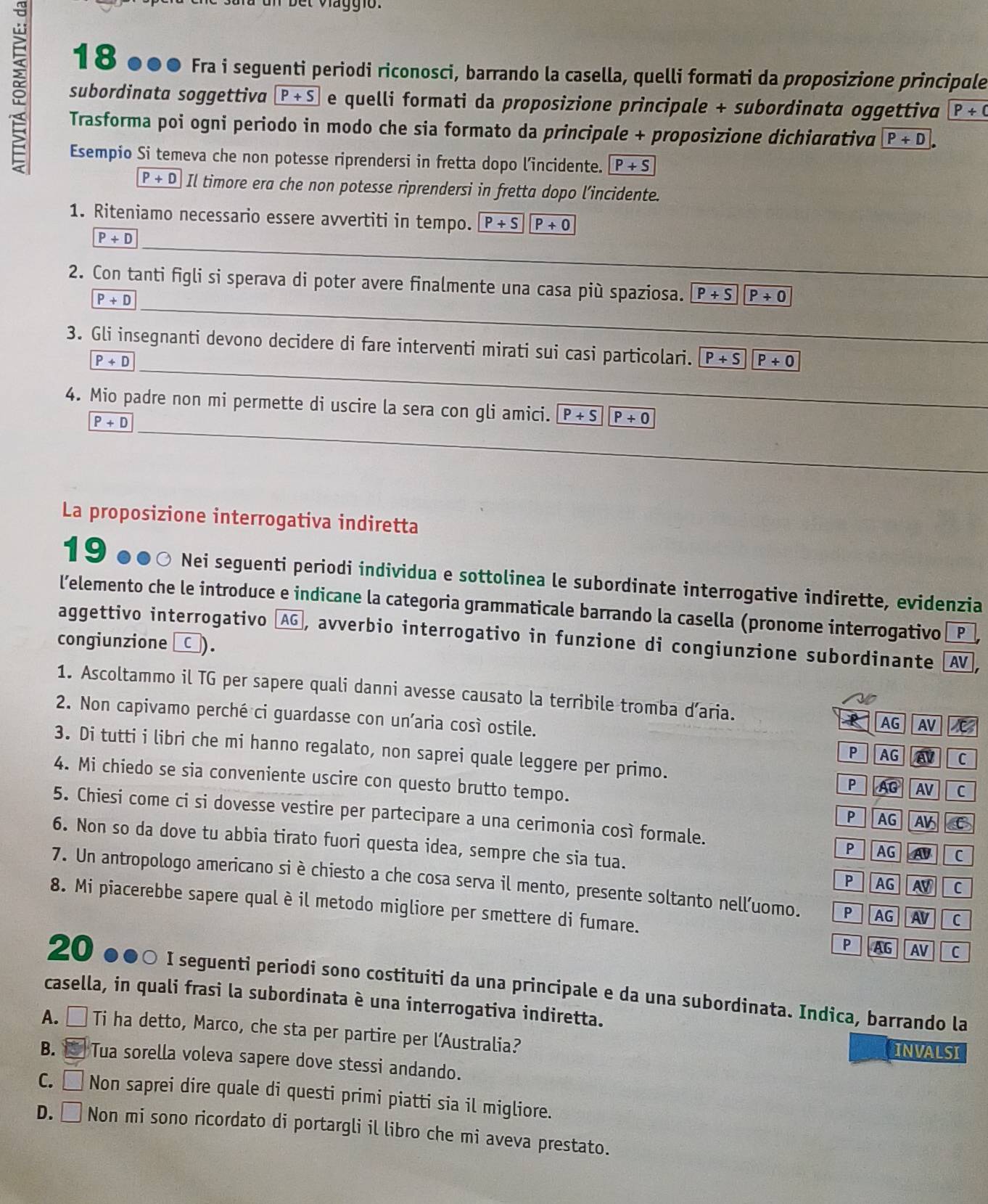 bet Viaggio.
18 ●●● Fra i seguenti periodi riconosci, barrando la casella, quelli formati da proposizione principule
subordinata soggettiva P+S e quelli formati da proposizione principale + subordinata oggettiva P/ C
Trasforma poi ogni periodo in modo che sia formato da principale + proposizione dichiarativa P+D
Esempio Si temeva che non potesse riprendersi in fretta dopo l’incidente. P+S
P+D Il timore era che non potesse riprendersi in fretta dopo l’incidente.
1. Riteniamo necessario essere avvertiti in tempo. P+S P+0
_
P+D
_
2. Con tanti figli si sperava di poter avere finalmente una casa più spaziosa. P+S|P+0
P+D
_
3. Gli insegnanti devono decidere di fare interventi mirati sui casi particolari. P+S P+0
P+D
_
_
4. Mio padre non mi permette di uscire la sera con gli amici. overline P+S P+0 _
P+D
_
La proposizione interrogativa indiretta
19 ●●○ Nei seguenti periodi individua e sottolinea le subordinate interrogative indirette, evidenzia
l’elemento che le introduce e indicane la categoria grammaticale barrando la casella (pronome interrogativo P
aggettivo interrogativo ÖAG, avverbio interrogativo in funzione di congiunzione subordinante AV
congiunzione [ □ ).
1. Ascoltammo il TG per sapere quali danni avesse causato la terribile tromba d’aria. AG AV 
2. Non capivamo perché ci guardasse con un’aria così ostile. P AG av C
3. Di tutti i libri che mi hanno regalato, non saprei quale leggere per primo. P AG AV C
4. Mi chiedo se sia conveniente uscire con questo brutto tempo.
P AG AV C
5. Chiesi come ci si dovesse vestire per partecipare a una cerimonia così formale. PAG A C
6. Non so da dove tu abbia tirato fuori questa idea, sempre che sia tua.
P AG AV C
7. Un antropologo americano si è chiesto a che cosa serva il mento, presente soltanto nell’uomo. P AGAV C
8. Mi piacerebbe sapere qual è il metodo migliore per smettere di fumare.
P AG AV C
20 ●●○ I seguenti periodi sono costituiti da una principale e da una subordinata. Indica, barrando la
casella, in quali frasi la subordinata è una interrogativa indiretta.
A. É Ti ha detto, Marco, che sta per partire per l’Australia? INVALSI
B. Tua sorella voleva sapere dove stessi andando.
C. □ Non saprei dire quale di questi primi piatti sia il migliore.
D. □ Non mi sono ricordato di portargli il libro che mi aveva prestato.