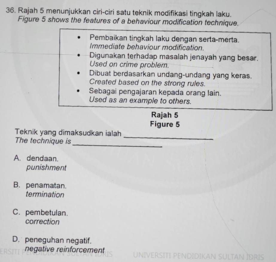 Rajah 5 menunjukkan ciri-ciri satu teknik modifikasi tingkah laku.
Figure 5 shows the features of a behaviour modification technique.
Pembaikan tingkah laku dengan serta-merta.
Immediate behaviour modification.
Digunakan terhadap masalah jenayah yang besar.
Used on crime problem.
Dibuat berdasarkan undang-undang yang keras.
Created based on the strong rules.
Sebagai pengajaran kepada orang lain.
Used as an example to others.
Rajah 5
Figure 5
Teknik yang dimaksudkan ialah
_
The technique is
_
A. dendaan.
punishment
B. penamatan.
termination
C. pembetulan.
correction
D. peneguhan negatif.
negative reinforcement UNIVERSITI PENDIDIKAN SULTAN İDRIS