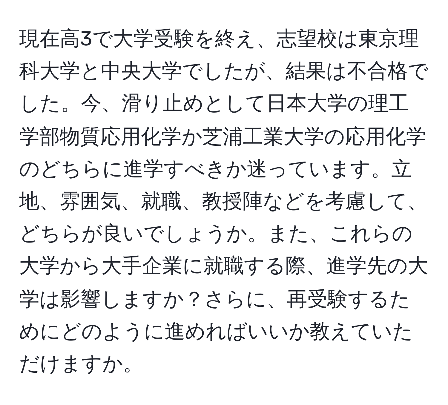 現在高3で大学受験を終え、志望校は東京理科大学と中央大学でしたが、結果は不合格でした。今、滑り止めとして日本大学の理工学部物質応用化学か芝浦工業大学の応用化学のどちらに進学すべきか迷っています。立地、雰囲気、就職、教授陣などを考慮して、どちらが良いでしょうか。また、これらの大学から大手企業に就職する際、進学先の大学は影響しますか？さらに、再受験するためにどのように進めればいいか教えていただけますか。