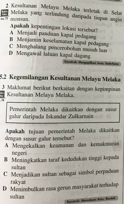 Kesultanan Melayu Melaka terletak di Selat
Teks Melaka yang terlindung daripada tiupan angin
m.s 73 monsun.
Apakah kepentingan lokasi tersebut?
A Menjadi panduan kapal pedagang
B Menjamin keselamatan kapal pedagang
C Menghalang pencerobohan musuh luar
D Mengawal laluan kapal dagang
Konstruk: Mengaplikasi Aras: Sederhana
5.2 Kegemilangan Kesultanan Melayu Melaka
3 Maklumat berikut berkaitan dengan kepimpinan
Kesultanan Melayu Melaka.
74
Pemerintah Melaka dikaitkan dengan susur
galur daripada Iskandar Zulkarnain
Apakah tujuan pemerintah Melaka dikaitkan
dengan susur galur tersebut?
A Mengekalkan keamanan dan kemakmuran
negeri
B Meningkatkan taraf kedudukan tinggi kepada
sultan
C Menjadikan sultan sebagai simbol perpaduan
rakyat
D Menimbulkan rasa gerun masyarakat terhadap
sultan
Konstruk: Memahami Aras: Rendah