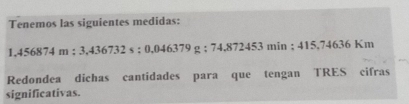 Tenemos las siguientes medidas:
1,456874m : 3,436732s; 0.046379g : 74,872453min; 415,7463 6 Km
Redondea dichas cantidades para que tengan TRES cifras 
significativas.