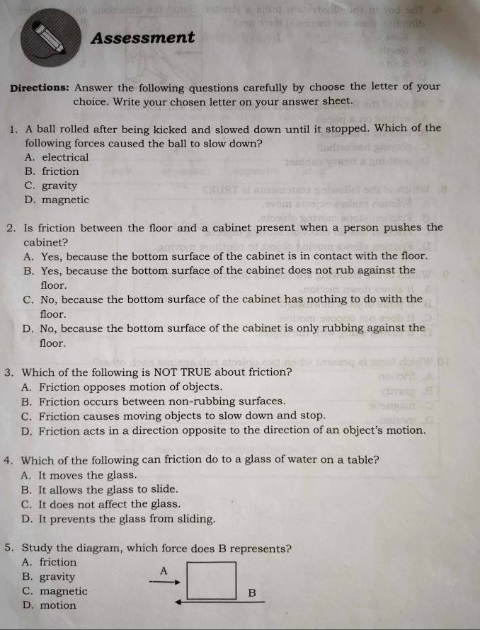 Assessment
Directions: Answer the following questions carefully by choose the letter of your
choice. Write your chosen letter on your answer sheet.
1. A ball rolled after being kicked and slowed down until it stopped. Which of the
following forces caused the ball to slow down?
A. electrical
B. friction
C. gravity
D. magnetic
2. Is friction between the floor and a cabinet present when a person pushes the
cabinet?
A. Yes, because the bottom surface of the cabinet is in contact with the floor.
B. Yes, because the bottom surface of the cabinet does not rub against the
floor.
C. No, because the bottom surface of the cabinet has nothing to do with the
floor.
D. No, because the bottom surface of the cabinet is only rubbing against the
floor.
3. Which of the following is NOT TRUE about friction?
A. Friction opposes motion of objects.
B. Friction occurs between non-rubbing surfaces.
C. Friction causes moving objects to slow down and stop.
D. Friction acts in a direction opposite to the direction of an object’s motion.
4. Which of the following can friction do to a glass of water on a table?
A. It moves the glass.
B. It allows the glass to slide.
C. It does not affect the glass.
D. It prevents the glass from sliding.
5. Study the diagram, which force does B represents?
A. friction
B. gravity
A
C. magnetic B
D. motion