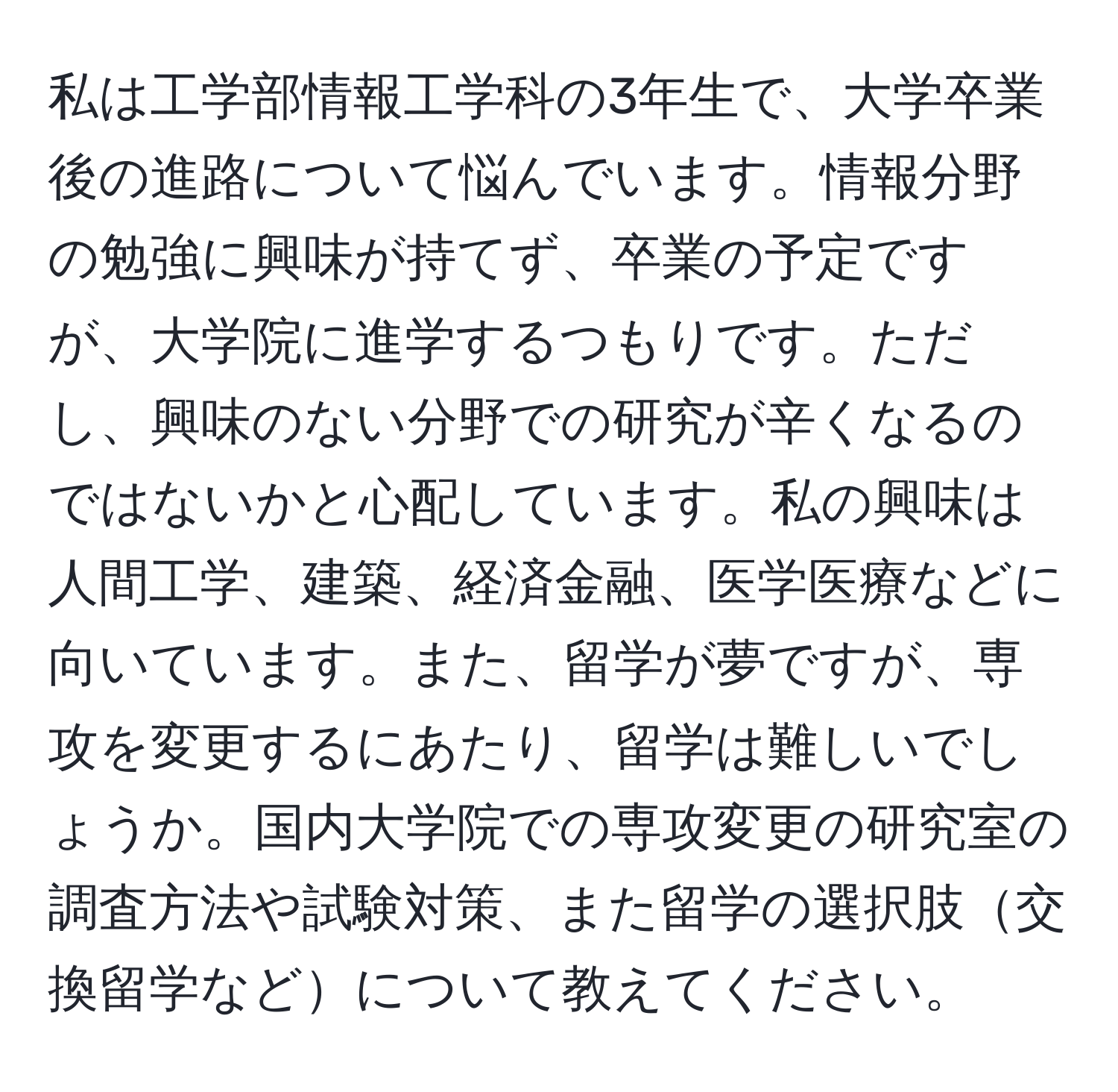 私は工学部情報工学科の3年生で、大学卒業後の進路について悩んでいます。情報分野の勉強に興味が持てず、卒業の予定ですが、大学院に進学するつもりです。ただし、興味のない分野での研究が辛くなるのではないかと心配しています。私の興味は人間工学、建築、経済金融、医学医療などに向いています。また、留学が夢ですが、専攻を変更するにあたり、留学は難しいでしょうか。国内大学院での専攻変更の研究室の調査方法や試験対策、また留学の選択肢交換留学などについて教えてください。