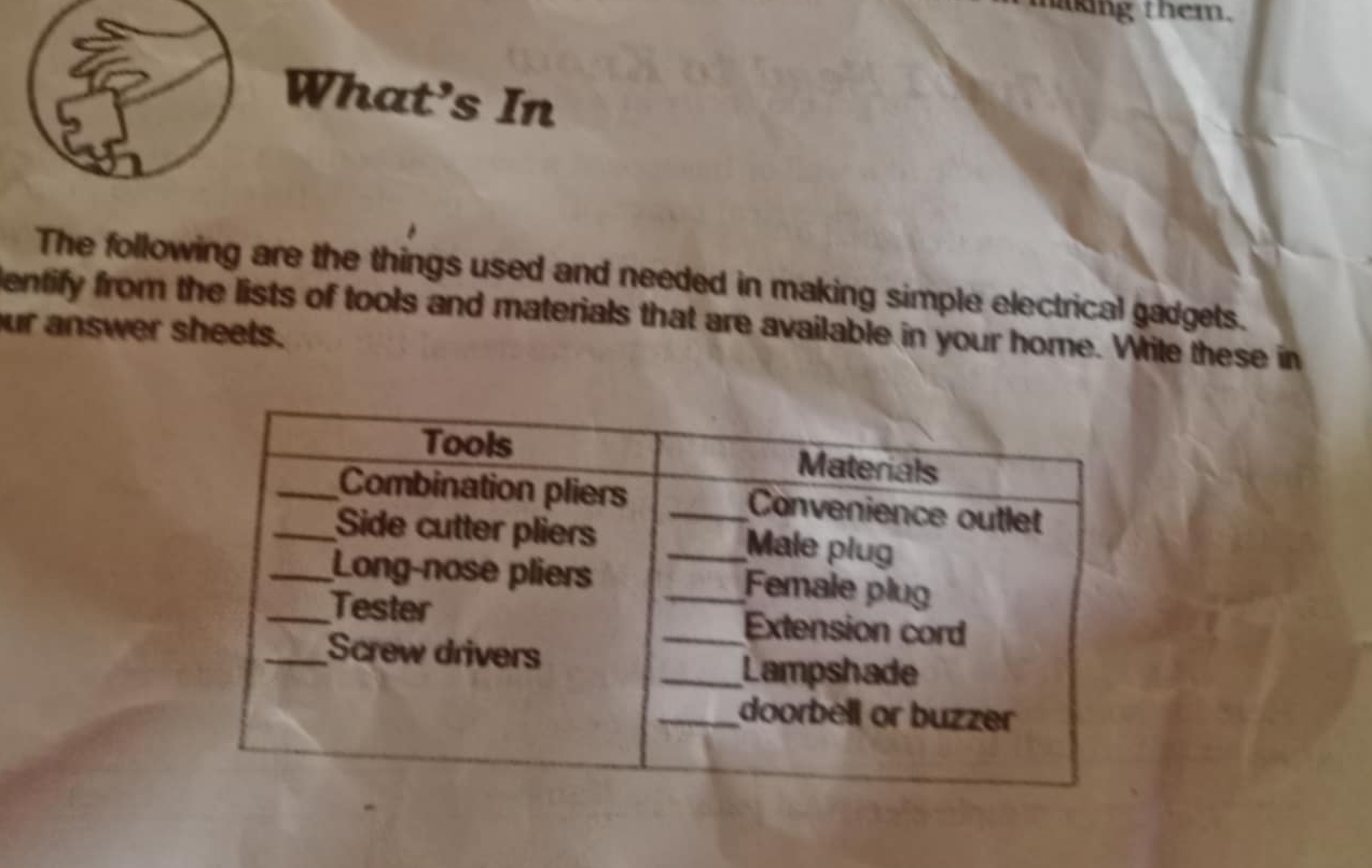 making them. 
What's In 
The following are the things used and needed in making simple electrical gadgets. 
entify from the lists of tools and materials that are available in your home. White these in 
ur answer sheets.