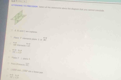 ATTENDING TO PRECISION Select all the ststements about the diagram that you cannof conclude
A. B. and C are coplanar
Plane T intersects plane S in overleftrightarrow BC
C overleftrightarrow AB Ihersects overleftrightarrow CD
overleftrightarrow HC⊥ overleftrightarrow CD
Plane T ⊥ plane S 
Point Il bisects overline HC
∠ ABH ane ∠ RBF ste a linear pair.
overleftrightarrow AF⊥ overleftrightarrow CD