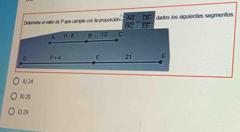 Determine el valor de P que cumple con la proporción. frac overline ABBC=frac overline DEEF dados los siguientes segmentos.
A P-8 B 12 C
D P+4
E 21 F
A) 24
B) 20
C) 29